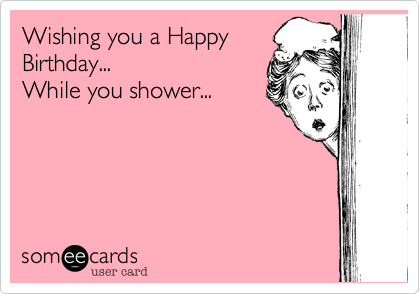 Wishing you a Happy
Birthday...
While you shower...