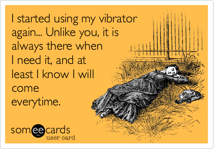 I started using my vibrator
again... Unlike you, it is
always there when 
I need it, and at
least I know I will 
come 
everytime. 