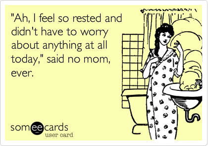 "Ah, I feel so rested and
didn't have to worry
about anything at all
today," said no mom,
ever.