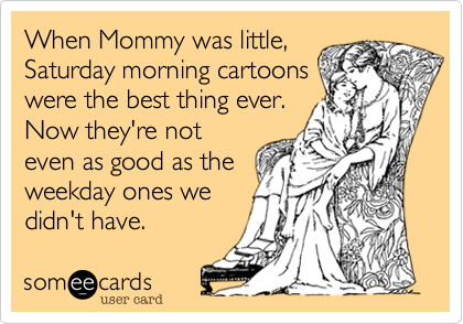 When Mommy was little,
Saturday morning cartoons
were the best thing ever.
Now they're not
even as good as the
weekday ones we
didn't have.