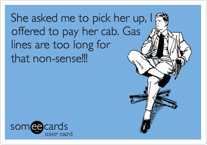 She asked me to pick her up, I
offered to pay her cab. Gas
lines are too long for
that non-sense!!!