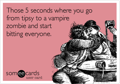 Those 5 seconds where you go from tipsy to a vampire
zombie and start
bitting everyone.