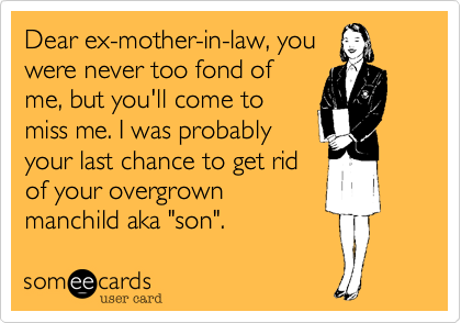 Dear ex-mother-in-law, you
were never too fond of
me, but you'll come to
miss me. I was probably
your last chance to get rid
of your overgrown
manchild aka "son".