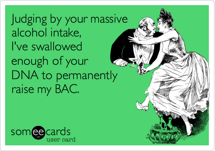 Judging by your massive
alcohol intake,
I've swallowed
enough of your
DNA to permanently
raise my BAC.
