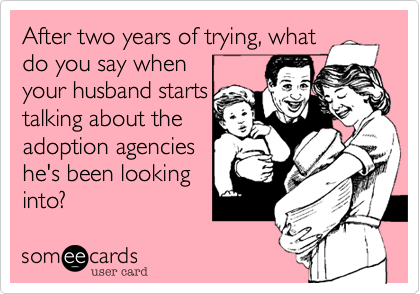 After two years of trying, what
do you say when    
your husband starts
talking about the
adoption agencies
he's been looking
into?