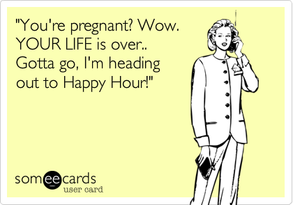 "You're pregnant? Wow.YOUR LIFE is over.. Gotta go, I'm headingout to Happy Hour!"