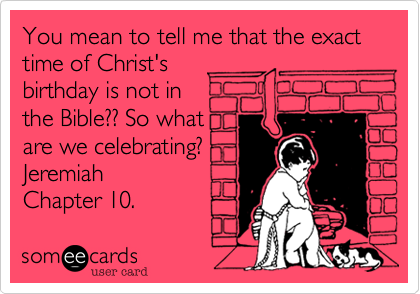 You mean to tell me that the exact time of Christ's birthday is not in the Bible?? So whatare we celebrating?Jeremiah Chapter 10.