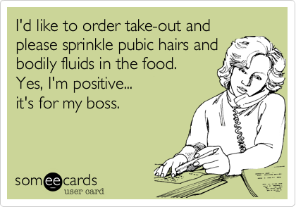 I'd like to order take-out and
please sprinkle pubic hairs and 
bodily fluids in the food. 
Yes, I'm positive...  
it's for my boss.