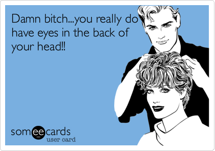 Damn bitch...you really dohave eyes in the back ofyour head!!