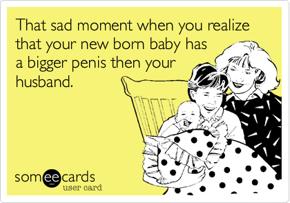 That sad moment when you realize that your new born baby has
a bigger penis then your
husband. 