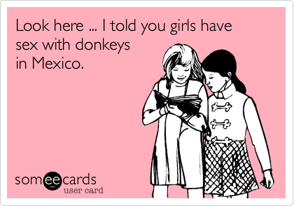 Look here ... I told you girls have sex with donkeys in Mexico.
