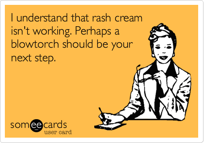 I understand that rash cream
isn't working. Perhaps a
blowtorch should be your
next step.