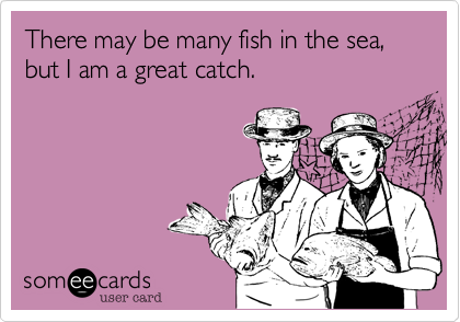 There may be many fish in the sea, but I am a great catch.