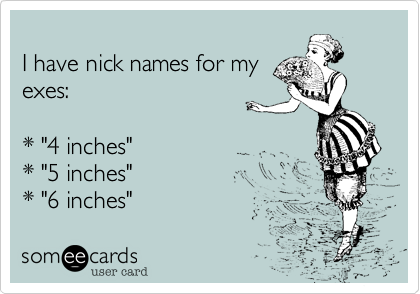 I have nick names for myexes:* "4 inches"* "5 inches"* "6 inches"
