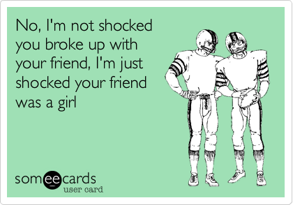 No, I'm not shocked
you broke up with 
your friend, I'm just
shocked your friend
was a girl