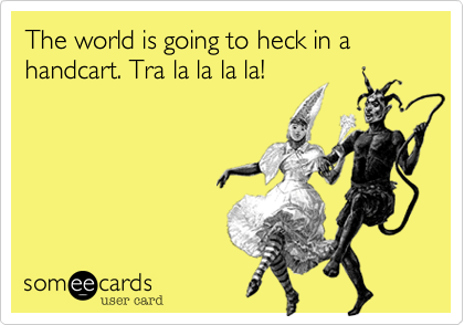 The world is going to heck in a handcart. Tra la la la la!