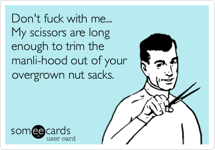 Don't fuck with me...
My scissors are long
enough to trim the
manli-hood out of your
overgrown nut sacks.
