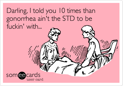 Darling, I told you 10 times than gonorrhea ain't the STD to be fuckin' with...
