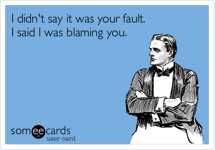 I didn't say it was your fault. 
I said I was blaming you.