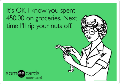 It's OK. I know you spent450.00 on groceries. Nexttime I'll rip your nuts off!