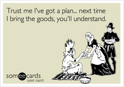 Trust me I've got a plan... next time I bring the goods, you'll understand.