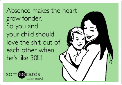 Absence makes the heartgrow fonder. So you andyour child shouldlove the shit out ofeach other whenhe's like 30!!!! 