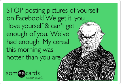 STOP posting pictures of yourself on Facebook! We get it, you love yourself & can't get enough of you. We'vehad enough. My cerealthis morning washotter than you are