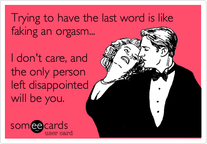 Trying to have the last word is like faking an orgasm...

I don't care, and 
the only person
left disappointed 
will be you.