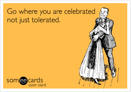 Go where you are celebratednot just tolerated.