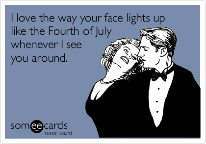 I love the way your face lights up like the Fourth of Julywhenever I seeyou around.