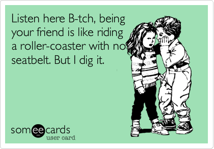 Listen here B-tch, beingyour friend is like ridinga roller-coaster with noseatbelt. But I dig it.