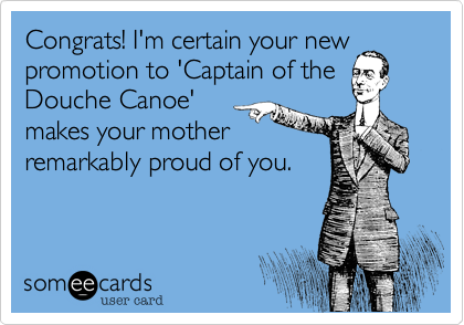 Congrats! I'm certain your newpromotion to 'Captain of theDouche Canoe'makes your motherremarkably proud of you.