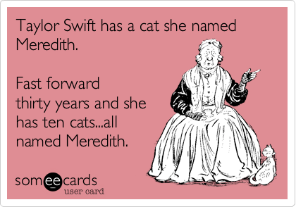 Taylor Swift has a cat she named Meredith.  

Fast forward
thirty years and she
has ten cats...all
named Meredith.