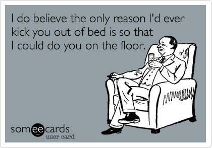 I do believe the only reason I'd ever kick you out of bed is so that
I could do you on the floor.