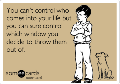 You can't control who
comes into your life but
you can sure control
which window you
decide to throw them
out of.