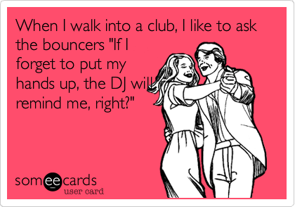 When I walk into a club, I like to ask the bouncers "If I
forget to put my
hands up, the DJ will
remind me, right?"