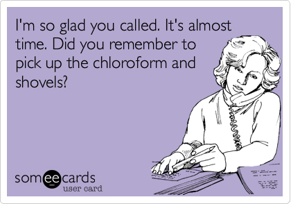 I'm so glad you called. It's almost
time. Did you remember to
pick up the chloroform and
shovels?