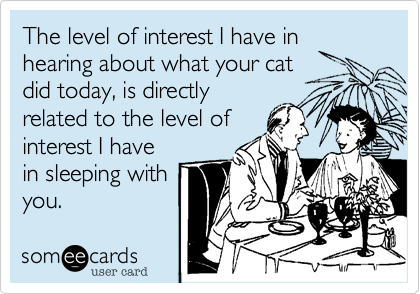 The level of interest I have in hearing about what your cat
did today, is directly
related to the level of
interest I have
in sleeping with
you. 