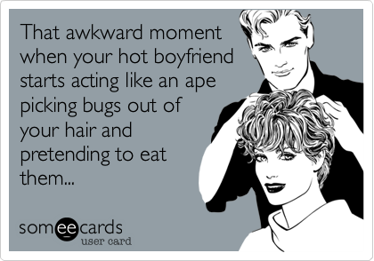 That awkward moment
when your hot boyfriend
starts acting like an ape
picking bugs out of
your hair and
pretending to eat
them...