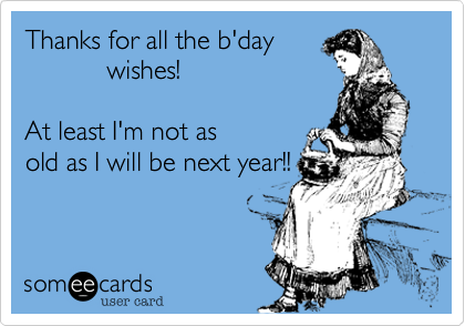 Thanks for all the b'day
           wishes!  

At least I'm not as
old as I will be next year!! 