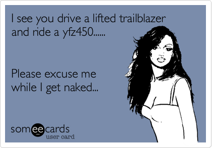I see you drive a lifted trailblazer and ride a yfz450......


Please excuse me
while I get naked...