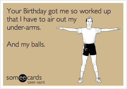 Your Birthday got me so worked up that I have to air out my
under-arms.

And my balls.