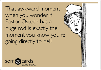 That awkward moment
when you wonder if
Pastor Osteen has a
huge rod is exactly the
moment you know you're
going directly to hell!