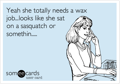 Yeah she totally needs a wax job...looks like she sat
on a sasquatch or
somethin.....