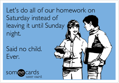 Let's do all of our homework on Saturday instead of
leaving it until Sunday
night.

Said no child. 
Ever.  