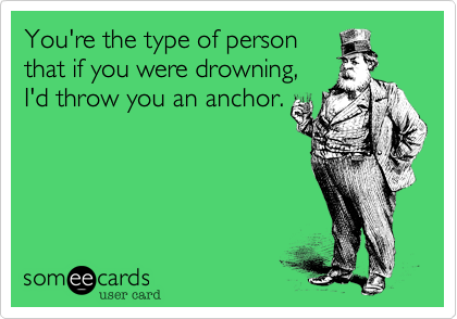 You're the type of person
that if you were drowning,
I'd throw you an anchor.