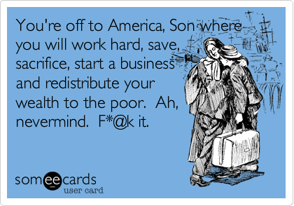 You're off to America, Son where you will work hard, save,
sacrifice, start a business
and redistribute your
wealth to the poor.  Ah,
nevermind.  F*@k it.