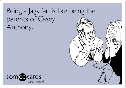 Being a Jags fan is like being the parents of Casey
Anthony.