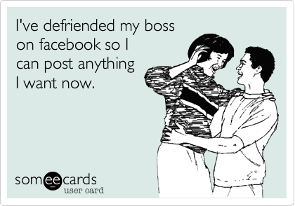 I've defriended my boss
on facebook so I
can post anything
I want now.