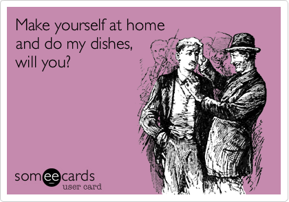 Make yourself at home
and do my dishes,
will you?